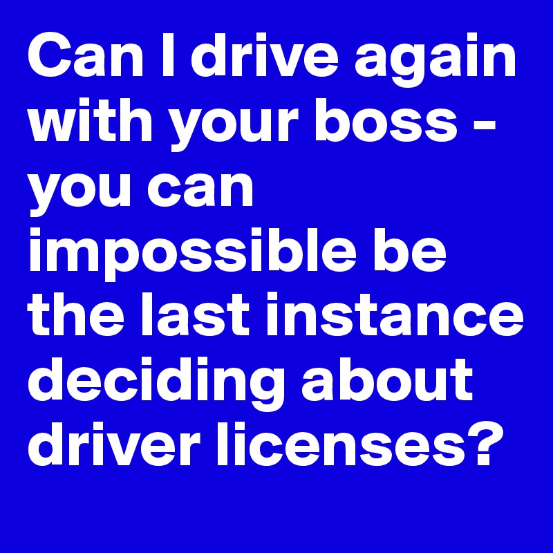 Can I drive again with your boss - you can impossible be the last instance deciding about driver licenses?