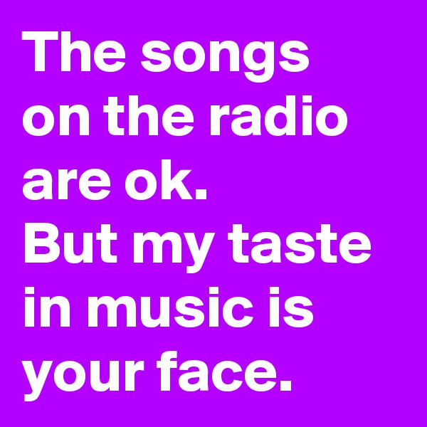 The songs on the radio are ok.
But my taste in music is your face.