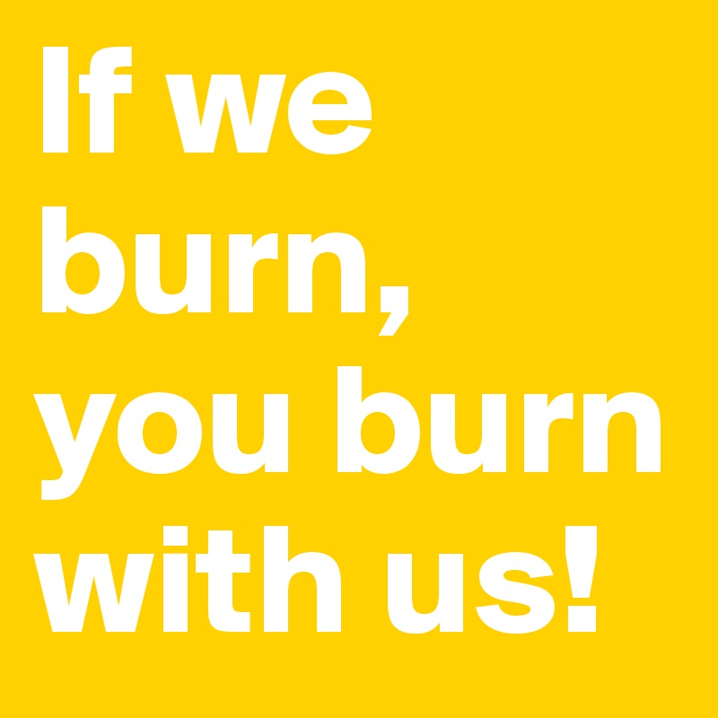 If we burn, 
you burn with us!