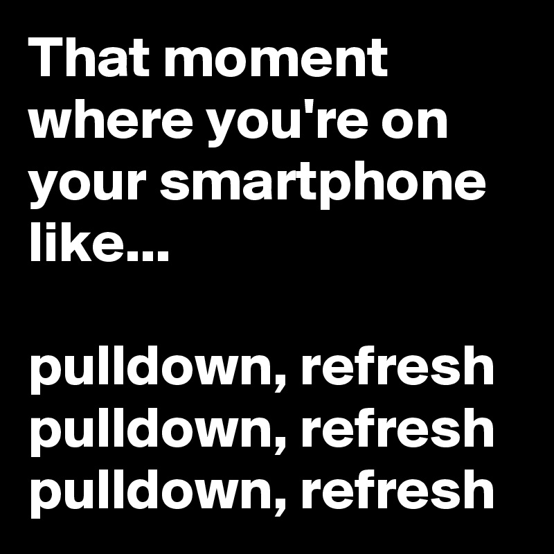 That moment where you're on your smartphone like...

pulldown, refresh
pulldown, refresh
pulldown, refresh