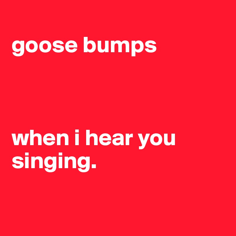 
goose bumps



when i hear you singing.

