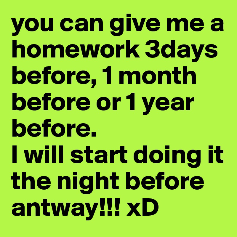 you can give me a homework 3days before, 1 month before or 1 year before. 
I will start doing it the night before antway!!! xD