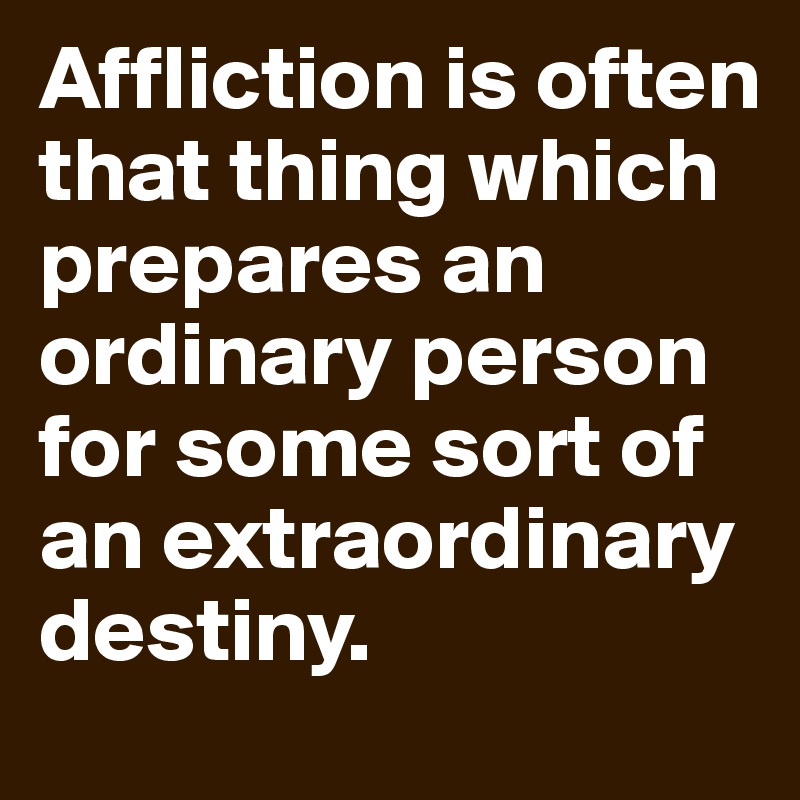 Affliction is often that thing which prepares an ordinary person for some sort of an extraordinary destiny.