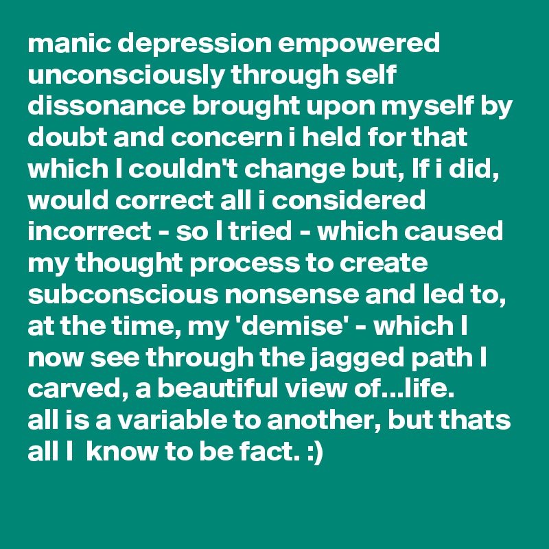 manic depression empowered unconsciously through self dissonance brought upon myself by doubt and concern i held for that which I couldn't change but, If i did, would correct all i considered incorrect - so I tried - which caused my thought process to create subconscious nonsense and led to, at the time, my 'demise' - which I now see through the jagged path I carved, a beautiful view of...life.
all is a variable to another, but thats all I  know to be fact. :)
