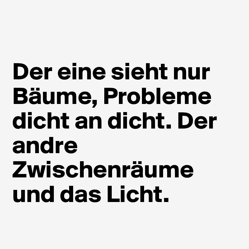 

Der eine sieht nur Bäume, Probleme dicht an dicht. Der andre Zwischenräume und das Licht. 
