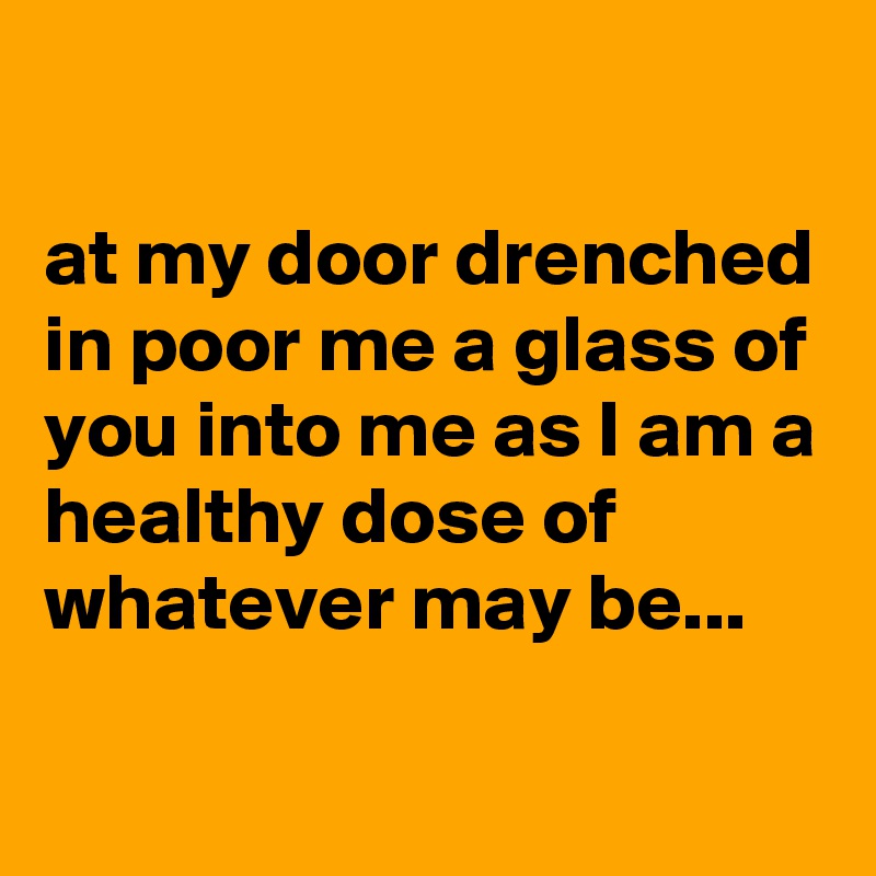 

at my door drenched in poor me a glass of you into me as I am a healthy dose of whatever may be...

