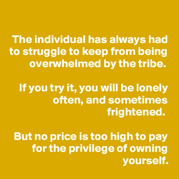 
The individual has always had to struggle to keep from being overwhelmed by the tribe. 

If you try it, you will be lonely often, and sometimes frightened. 

But no price is too high to pay for the privilege of owning yourself.
