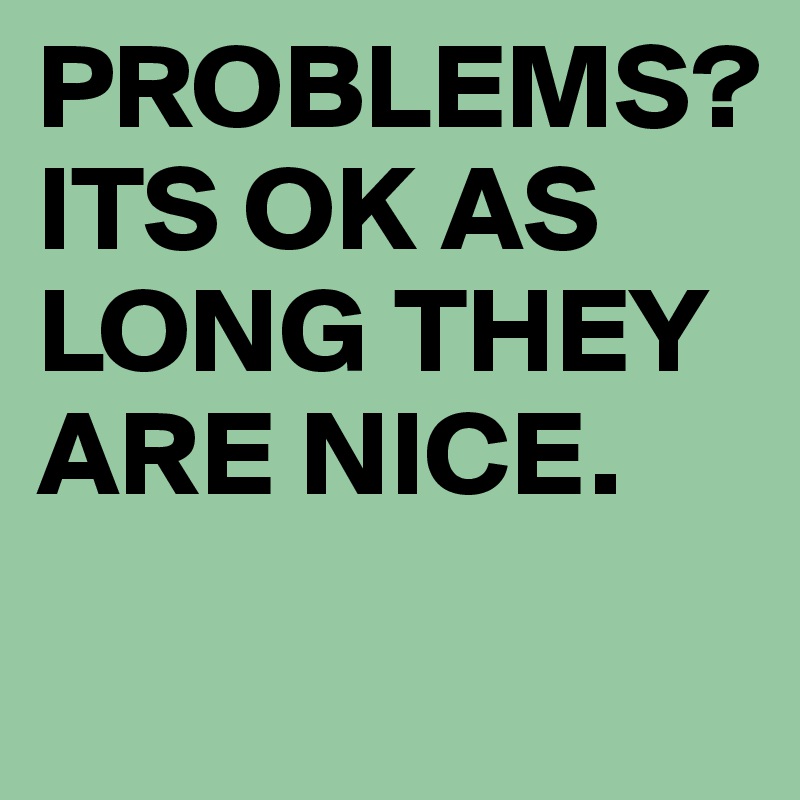 PROBLEMS?
ITS OK AS LONG THEY ARE NICE. 
