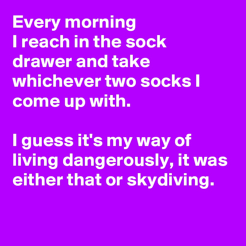 Every morning 
I reach in the sock drawer and take whichever two socks I come up with. 

I guess it's my way of living dangerously, it was either that or skydiving.
