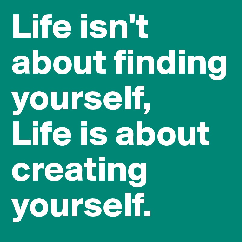 Life isn't about finding yourself,
Life is about creating yourself.