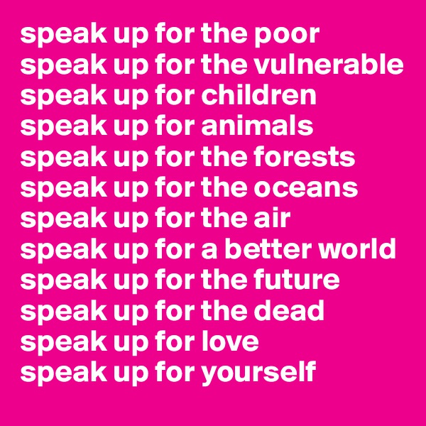 speak up for the poor
speak up for the vulnerable
speak up for children
speak up for animals
speak up for the forests speak up for the oceans
speak up for the air 
speak up for a better world
speak up for the future
speak up for the dead
speak up for love
speak up for yourself 
