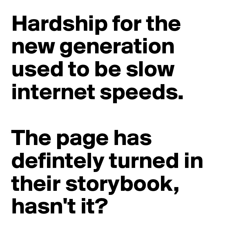 Hardship for the new generation used to be slow internet speeds.

The page has defintely turned in their storybook, hasn't it?