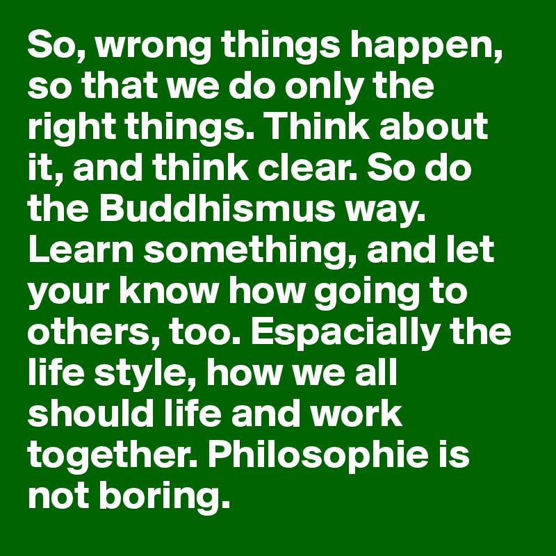 So, wrong things happen, so that we do only the right things. Think about it, and think clear. So do the Buddhismus way. 
Learn something, and let your know how going to others, too. Espacially the life style, how we all should life and work together. Philosophie is not boring.