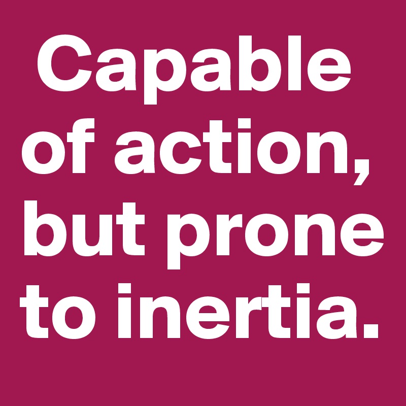  Capable of action, but prone to inertia.