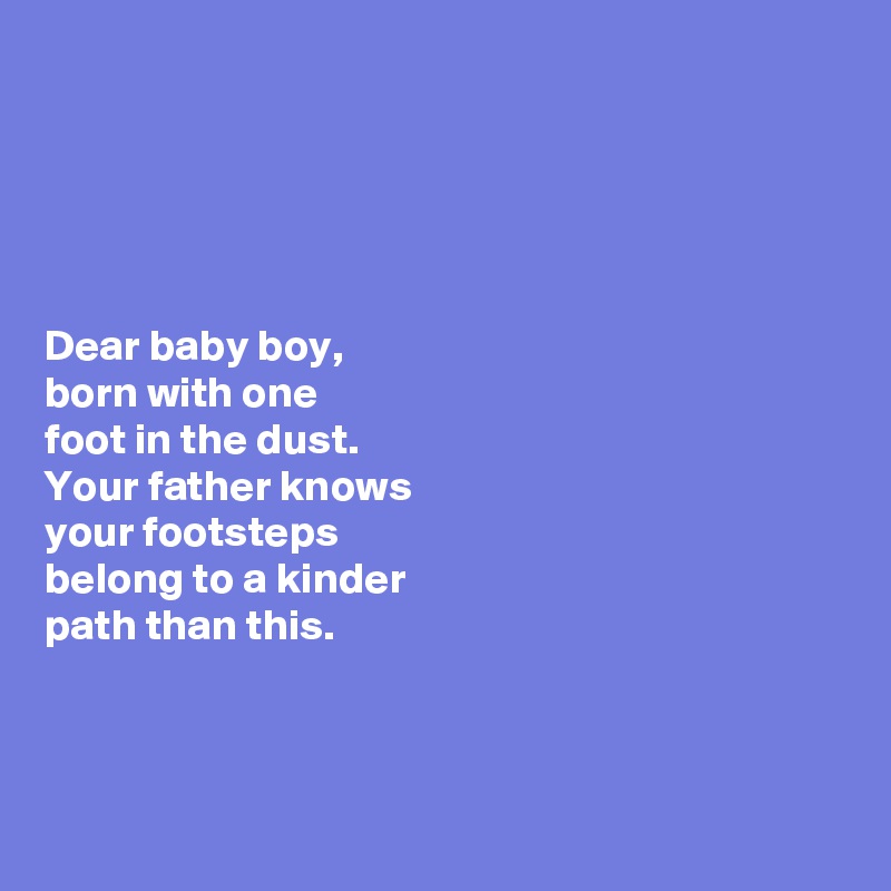 





Dear baby boy, 
born with one 
foot in the dust. 
Your father knows 
your footsteps 
belong to a kinder 
path than this. 



