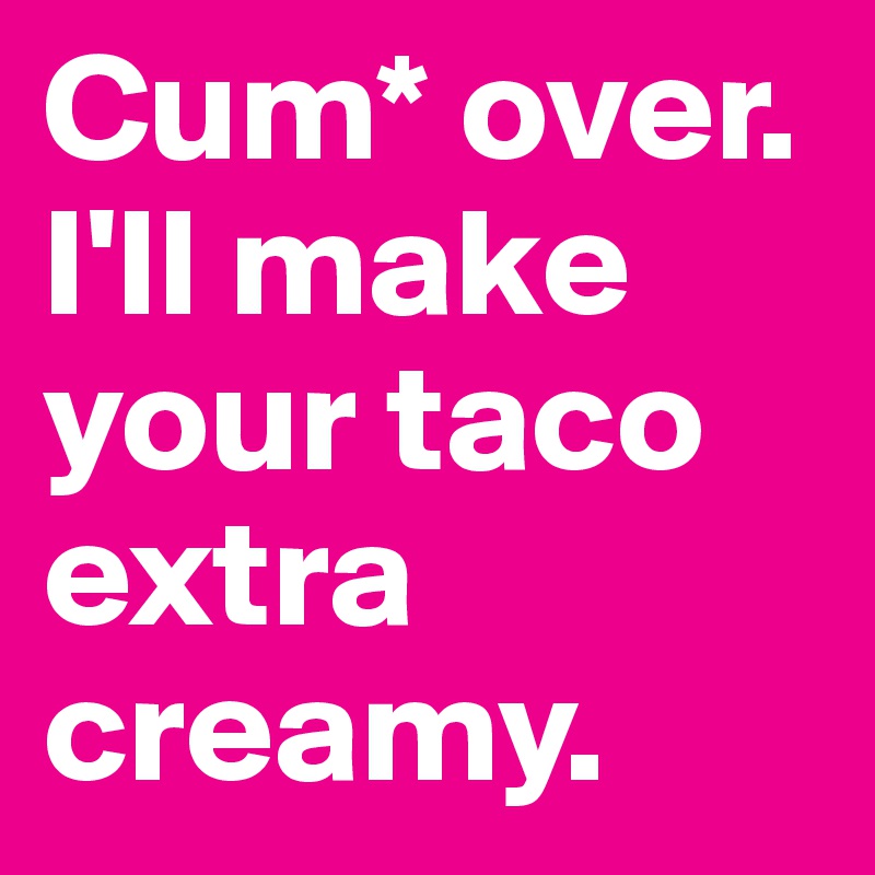 Cum* over. I'll make your taco extra creamy.