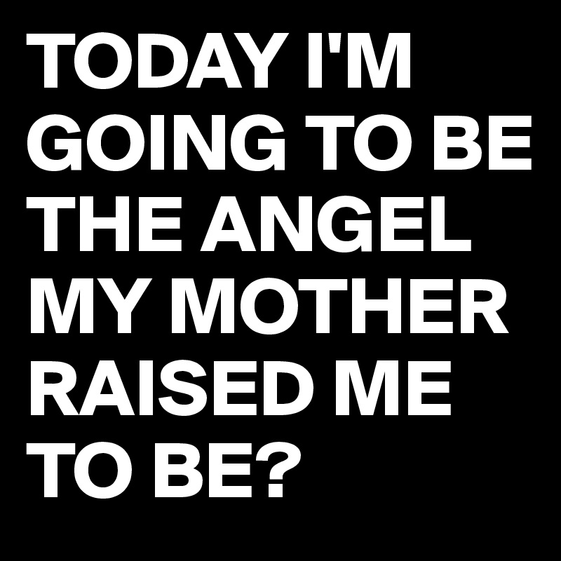 TODAY I'M GOING TO BE THE ANGEL MY MOTHER RAISED ME TO BE?