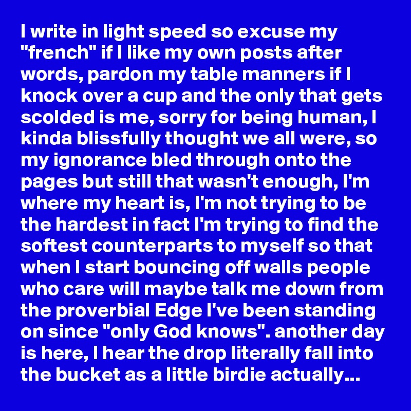 I write in light speed so excuse my "french" if I like my own posts after words, pardon my table manners if I knock over a cup and the only that gets scolded is me, sorry for being human, I kinda blissfully thought we all were, so my ignorance bled through onto the pages but still that wasn't enough, I'm where my heart is, I'm not trying to be the hardest in fact I'm trying to find the softest counterparts to myself so that when I start bouncing off walls people who care will maybe talk me down from the proverbial Edge I've been standing on since "only God knows". another day is here, I hear the drop literally fall into the bucket as a little birdie actually...