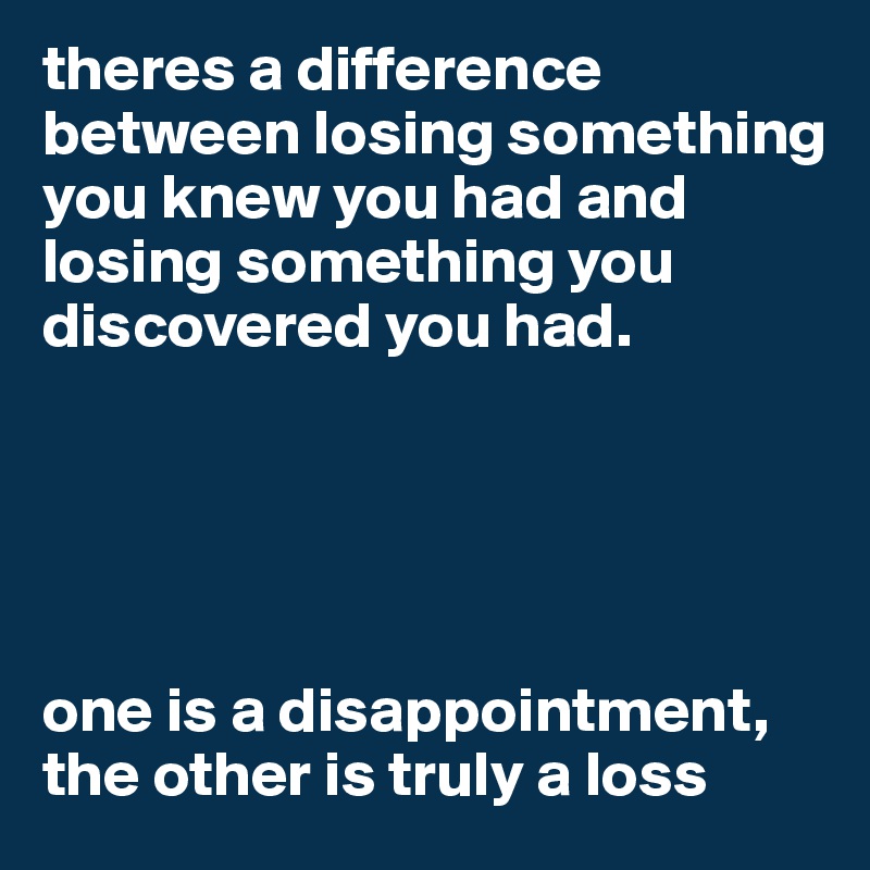 theres a difference between losing something you knew you had and losing something you discovered you had. 





one is a disappointment, the other is truly a loss