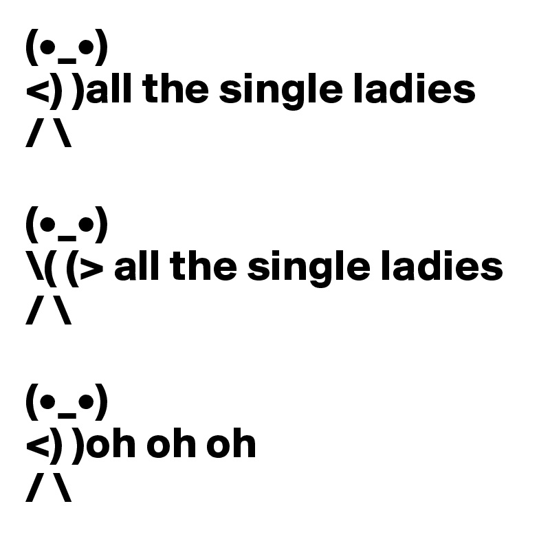 (•_•)
<) )all the single ladies
/ \

(•_•)
\( (> all the single ladies
/ \

(•_•)
<) )oh oh oh
/ \