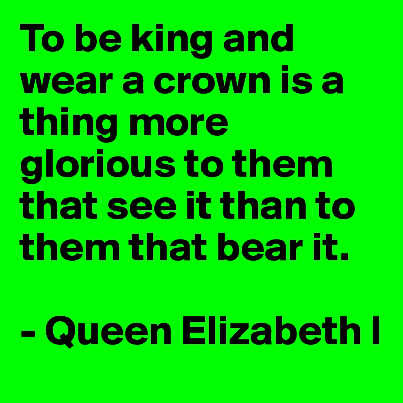 To be king and wear a crown is a thing more glorious to them that see it than to them that bear it.

- Queen Elizabeth I