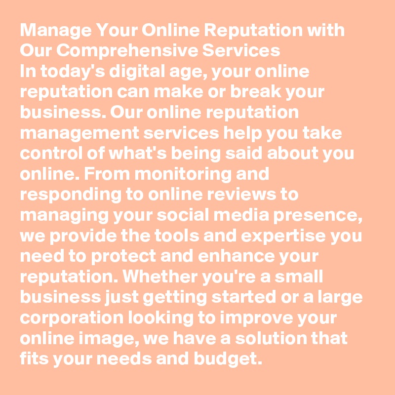 Manage Your Online Reputation with Our Comprehensive Services
In today's digital age, your online reputation can make or break your business. Our online reputation management services help you take control of what's being said about you online. From monitoring and responding to online reviews to managing your social media presence, we provide the tools and expertise you need to protect and enhance your reputation. Whether you're a small business just getting started or a large corporation looking to improve your online image, we have a solution that fits your needs and budget.