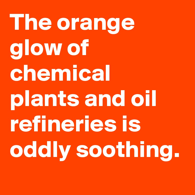 The orange glow of chemical plants and oil refineries is oddly soothing.