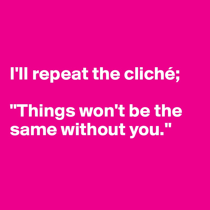 


I'll repeat the cliché;

"Things won't be the same without you."



