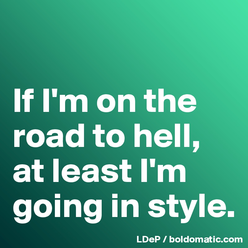 

If I'm on the road to hell, at least I'm going in style. 