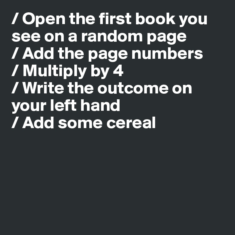 / Open the first book you see on a random page
/ Add the page numbers
/ Multiply by 4
/ Write the outcome on your left hand
/ Add some cereal




