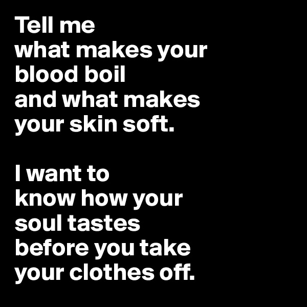 Tell me
what makes your 
blood boil
and what makes 
your skin soft. 

I want to
know how your
soul tastes 
before you take 
your clothes off. 