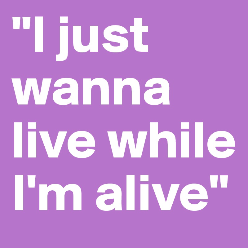 "I just wanna live while I'm alive"