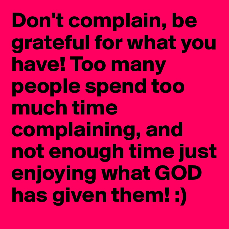 Don't complain, be grateful for what you have! Too many people spend too much time complaining, and not enough time just enjoying what GOD has given them! :)