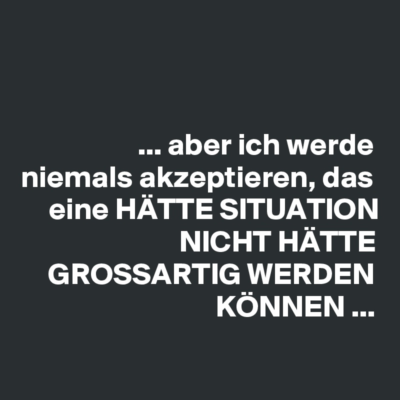 


... aber ich werde niemals akzeptieren, das eine HÄTTE SITUATION
NICHT HÄTTE GROSSARTIG WERDEN KÖNNEN ...

