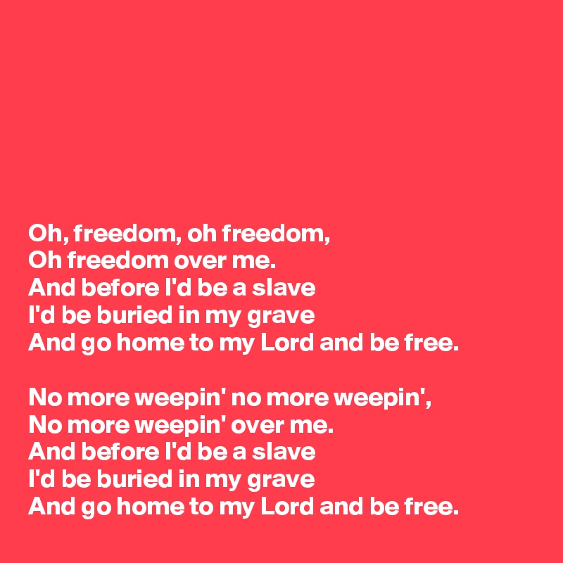 






Oh, freedom, oh freedom,
Oh freedom over me.
And before I'd be a slave
I'd be buried in my grave
And go home to my Lord and be free.

No more weepin' no more weepin',
No more weepin' over me.
And before I'd be a slave
I'd be buried in my grave
And go home to my Lord and be free.