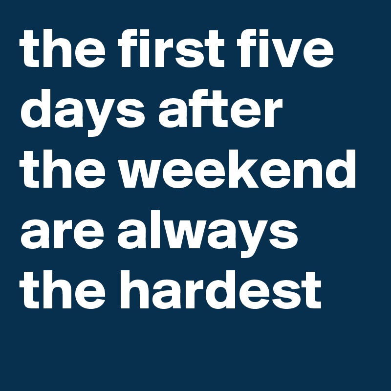the first five days after the weekend are always the hardest