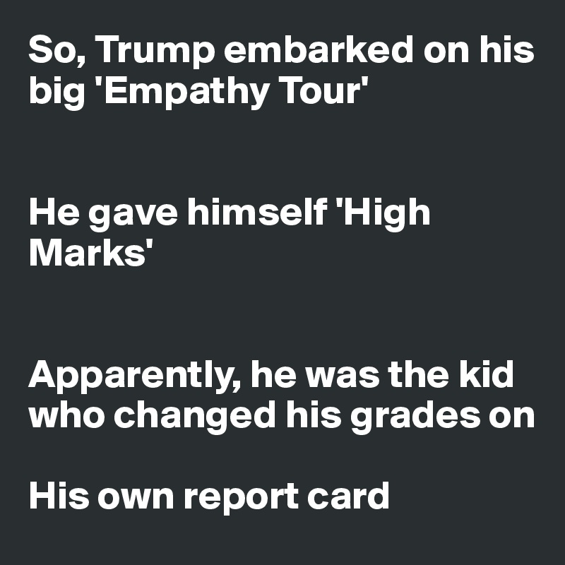 So, Trump embarked on his big 'Empathy Tour'


He gave himself 'High Marks'


Apparently, he was the kid 
who changed his grades on

His own report card