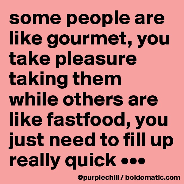 some people are like gourmet, you take pleasure taking them while others are like fastfood, you just need to fill up really quick •••