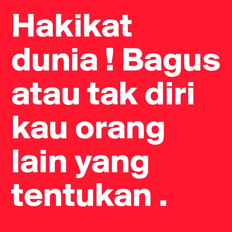 Hakikat dunia ! Bagus atau tak diri kau orang lain yang tentukan .  