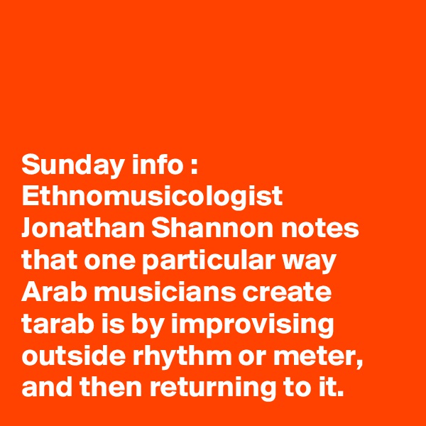 



Sunday info : Ethnomusicologist Jonathan Shannon notes that one particular way Arab musicians create tarab is by improvising outside rhythm or meter, and then returning to it.