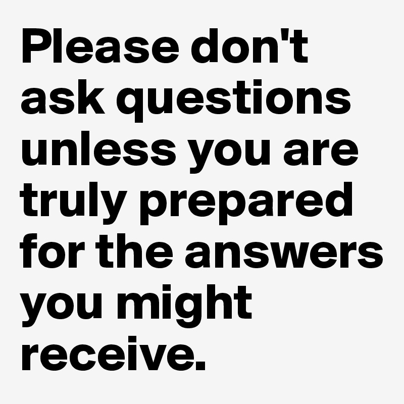 Please don't ask questions unless you are truly prepared for the answers you might receive.