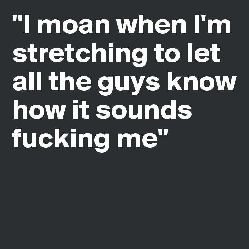"I moan when I'm stretching to let all the guys know how it sounds fucking me" 

