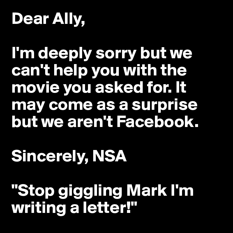 Dear Ally, 

I'm deeply sorry but we can't help you with the movie you asked for. It may come as a surprise but we aren't Facebook.

Sincerely, NSA

"Stop giggling Mark I'm writing a letter!" 