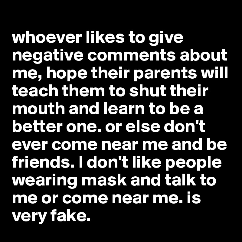 
whoever likes to give negative comments about me, hope their parents will teach them to shut their mouth and learn to be a better one. or else don't ever come near me and be friends. I don't like people wearing mask and talk to me or come near me. is very fake. 