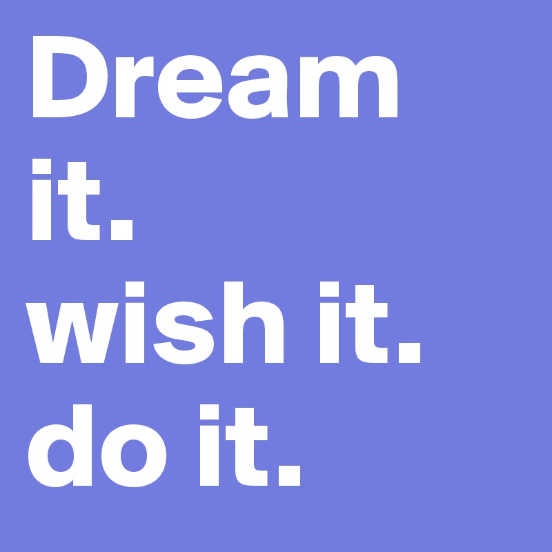 Dream it. 
wish it. 
do it. 