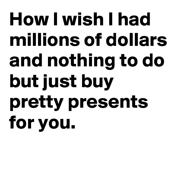 How I wish I had millions of dollars and nothing to do
but just buy pretty presents for you.
