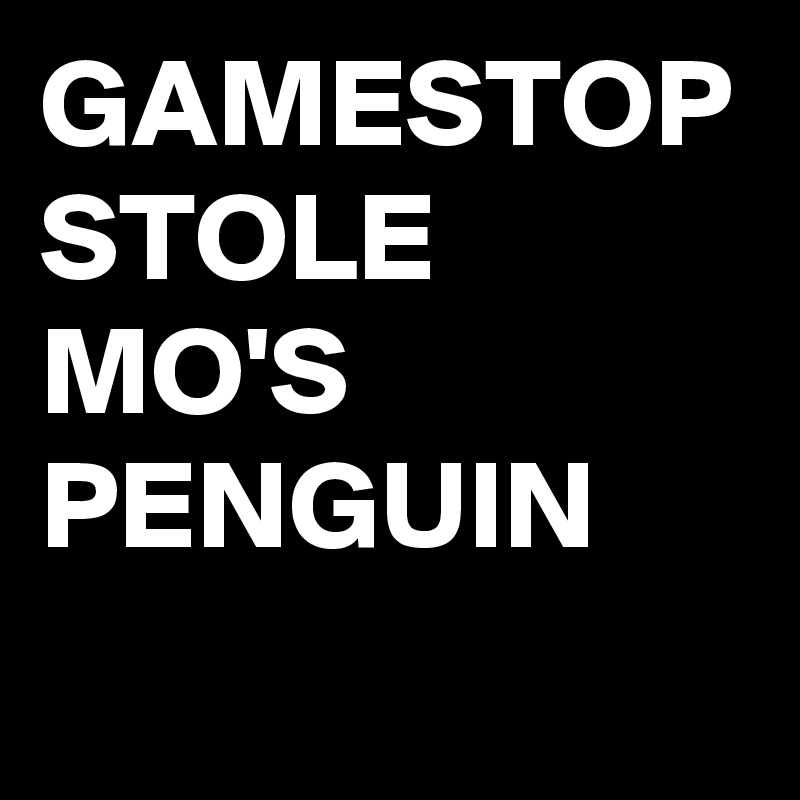 GAMESTOP STOLE MO'S PENGUIN