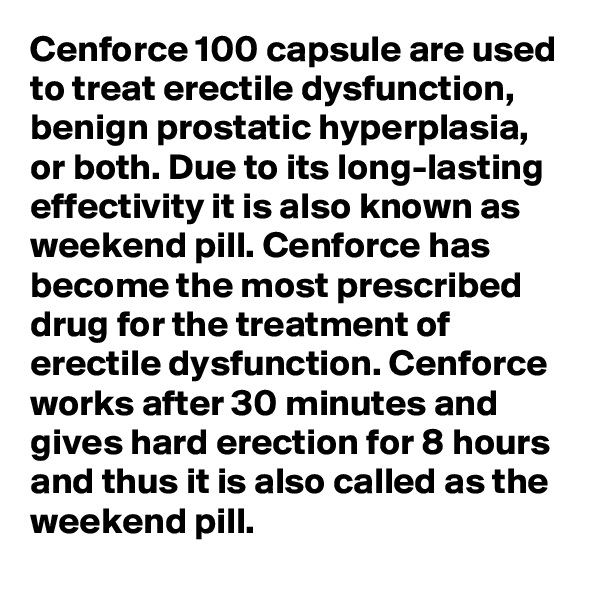 Cenforce 100 capsule are used to treat erectile dysfunction, benign prostatic hyperplasia, or both. Due to its long-lasting effectivity it is also known as weekend pill. Cenforce has become the most prescribed drug for the treatment of erectile dysfunction. Cenforce works after 30 minutes and gives hard erection for 8 hours and thus it is also called as the weekend pill.