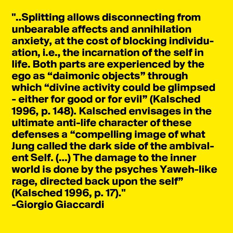 "..Splitting allows disconnecting from unbearable affects and annihilation anxiety, at the cost of blocking individu- ation, i.e., the incarnation of the self in life. Both parts are experienced by the ego as “daimonic objects” through which “divine activity could be glimpsed - either for good or for evil” (Kalsched 1996, p. 148). Kalsched envisages in the ultimate anti-life character of these defenses a “compelling image of what Jung called the dark side of the ambival- ent Self. (...) The damage to the inner world is done by the psyches Yaweh-like rage, directed back upon the self” (Kalsched 1996, p. 17)."
-Giorgio Giaccardi