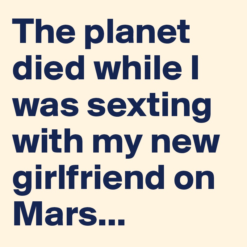 The planet died while I was sexting with my new girlfriend on Mars...